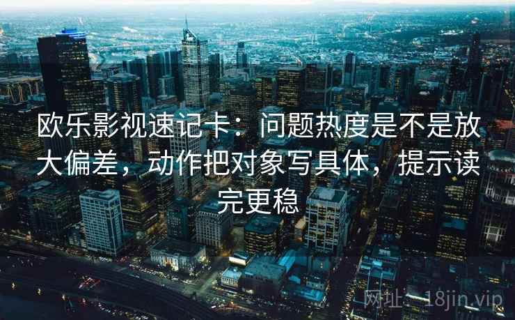 欧乐影视速记卡：问题热度是不是放大偏差，动作把对象写具体，提示读完更稳