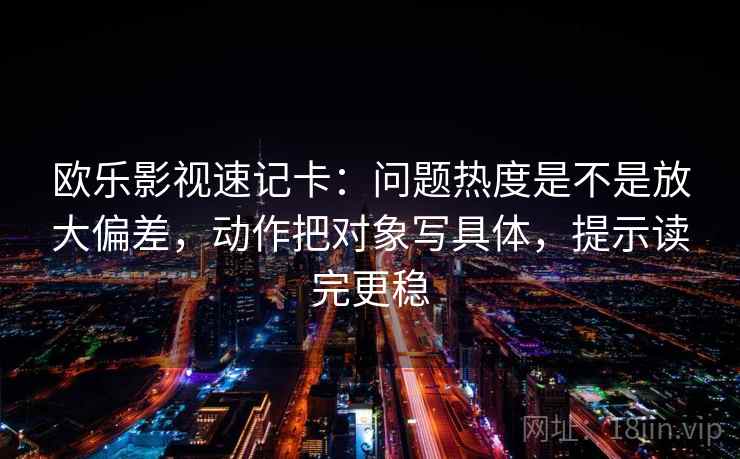 欧乐影视速记卡：问题热度是不是放大偏差，动作把对象写具体，提示读完更稳  第2张