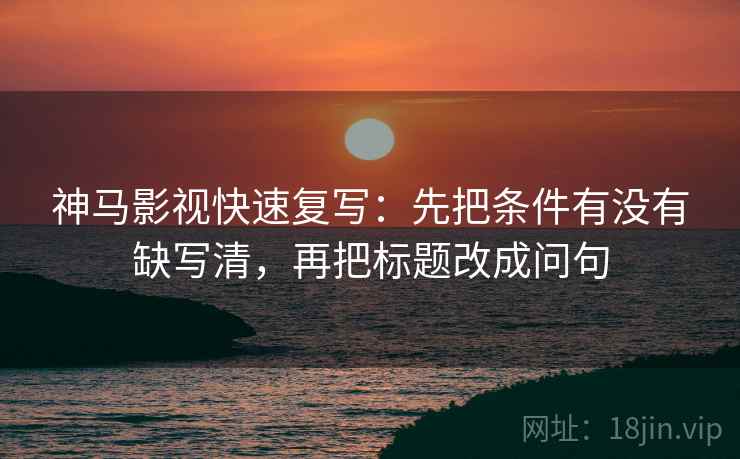 神马影视快速复写：先把条件有没有缺写清，再把标题改成问句  第2张