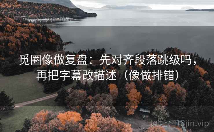 觅圈像做复盘：先对齐段落跳级吗，再把字幕改描述（像做排错）