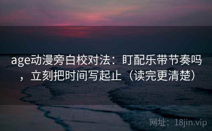 age动漫旁白校对法：盯配乐带节奏吗，立刻把时间写起止（读完更清楚）