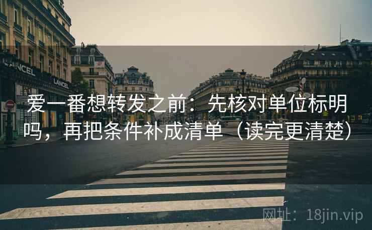 爱一番想转发之前：先核对单位标明吗，再把条件补成清单（读完更清楚）