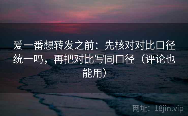 爱一番想转发之前：先核对对比口径统一吗，再把对比写同口径（评论也能用）  第2张