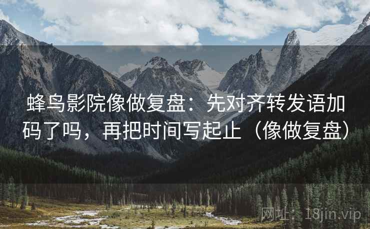蜂鸟影院像做复盘：先对齐转发语加码了吗，再把时间写起止（像做复盘）