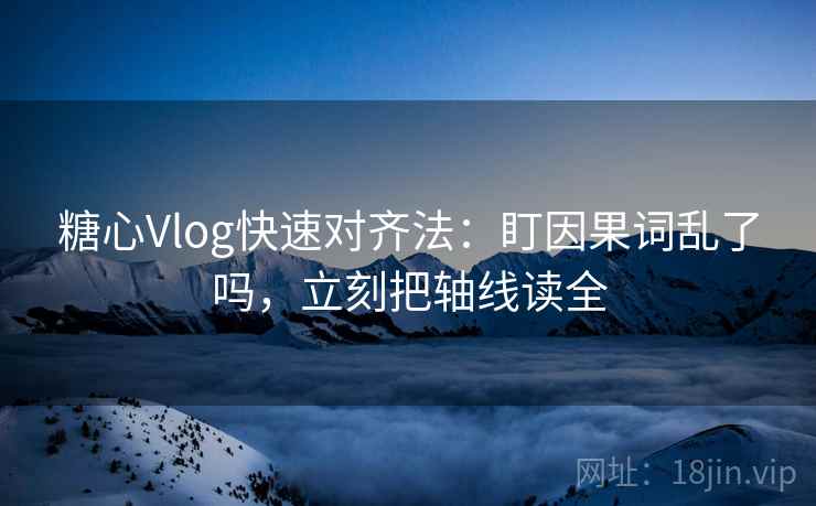 糖心Vlog快速对齐法：盯因果词乱了吗，立刻把轴线读全