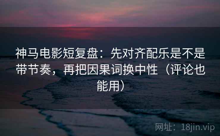 神马电影短复盘：先对齐配乐是不是带节奏，再把因果词换中性（评论也能用）