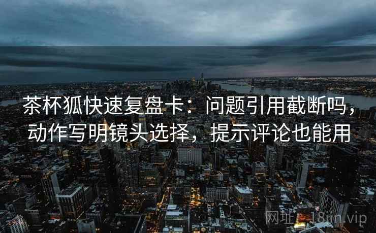 茶杯狐快速复盘卡：问题引用截断吗，动作写明镜头选择，提示评论也能用