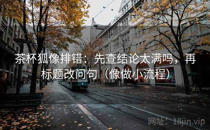 茶杯狐像排错：先查结论太满吗，再标题改问句（像做小流程）  第2张