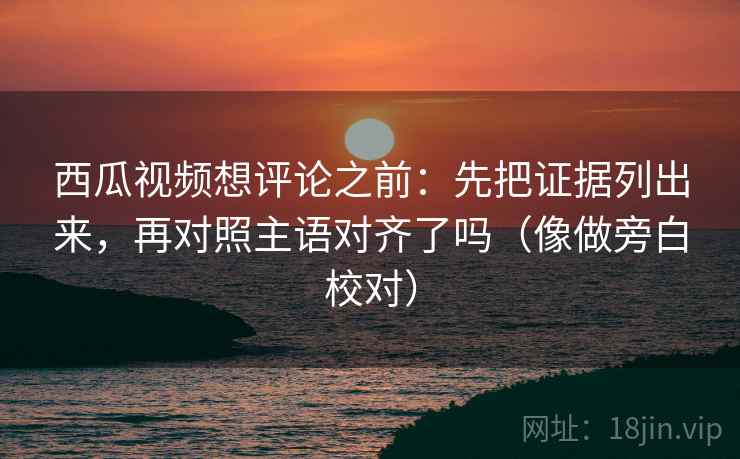 西瓜视频想评论之前：先把证据列出来，再对照主语对齐了吗（像做旁白校对）  第2张