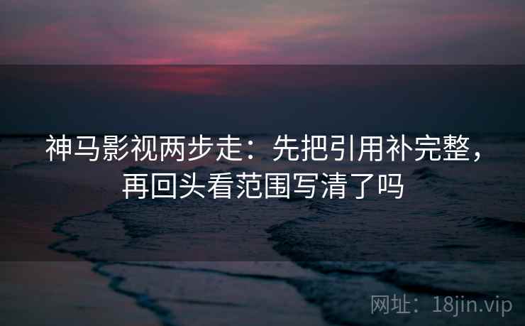 神马影视两步走：先把引用补完整，再回头看范围写清了吗  第2张