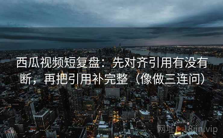 西瓜视频短复盘：先对齐引用有没有断，再把引用补完整（像做三连问）