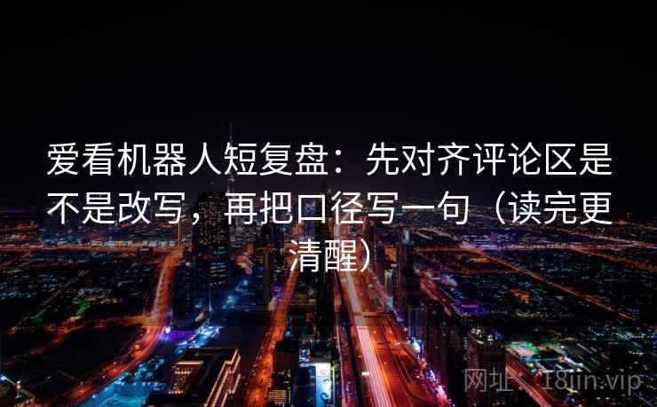 爱看机器人短复盘：先对齐评论区是不是改写，再把口径写一句（读完更清醒）