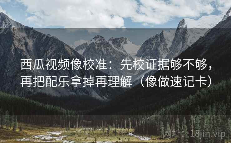 西瓜视频像校准：先校证据够不够，再把配乐拿掉再理解（像做速记卡）  第2张