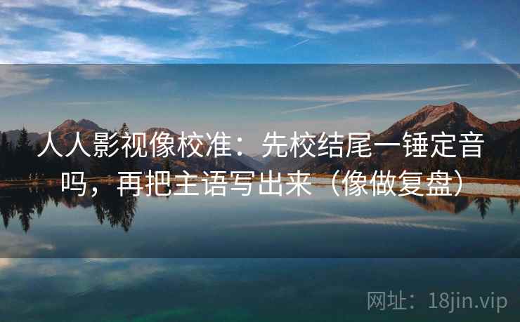 人人影视像校准：先校结尾一锤定音吗，再把主语写出来（像做复盘）