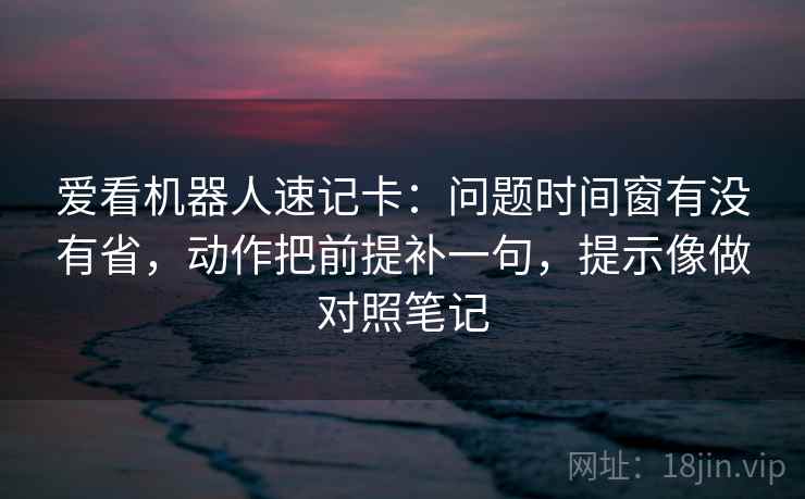 爱看机器人速记卡：问题时间窗有没有省，动作把前提补一句，提示像做对照笔记  第2张