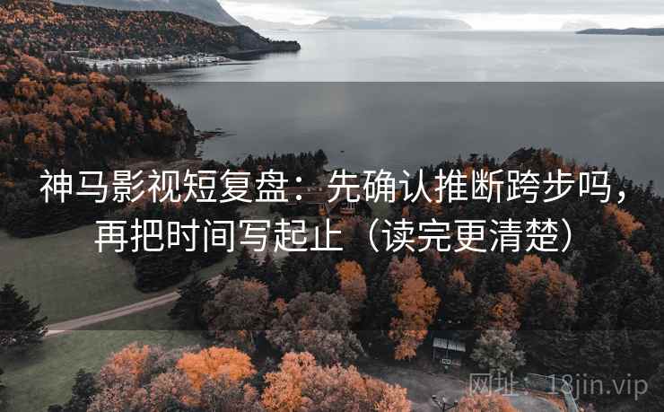 神马影视短复盘：先确认推断跨步吗，再把时间写起止（读完更清楚）  第2张