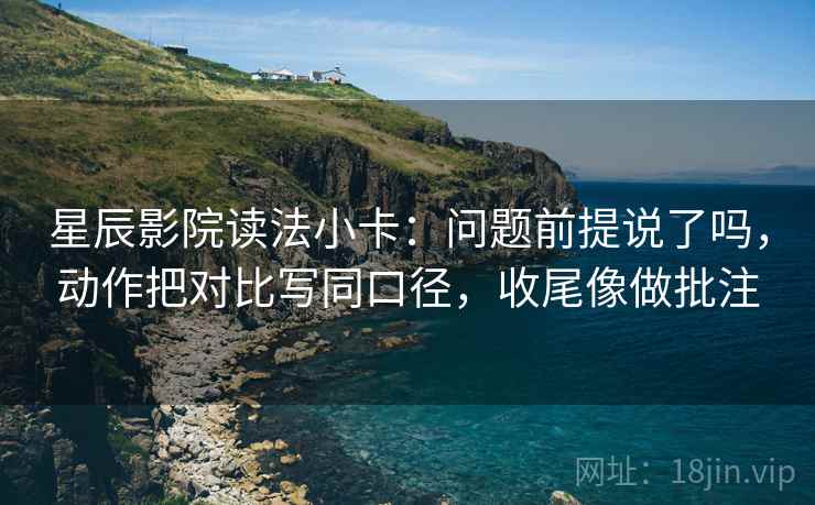 星辰影院读法小卡：问题前提说了吗，动作把对比写同口径，收尾像做批注