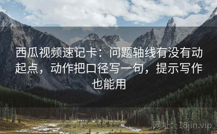 西瓜视频速记卡：问题轴线有没有动起点，动作把口径写一句，提示写作也能用  第2张