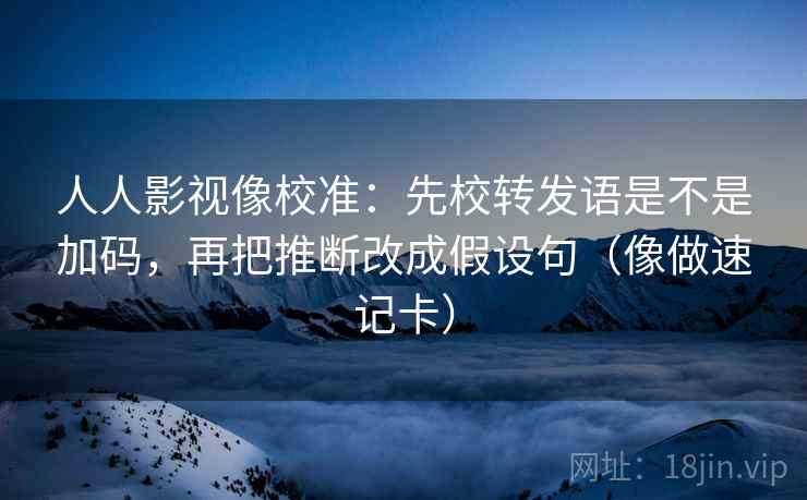 人人影视像校准：先校转发语是不是加码，再把推断改成假设句（像做速记卡）  第2张