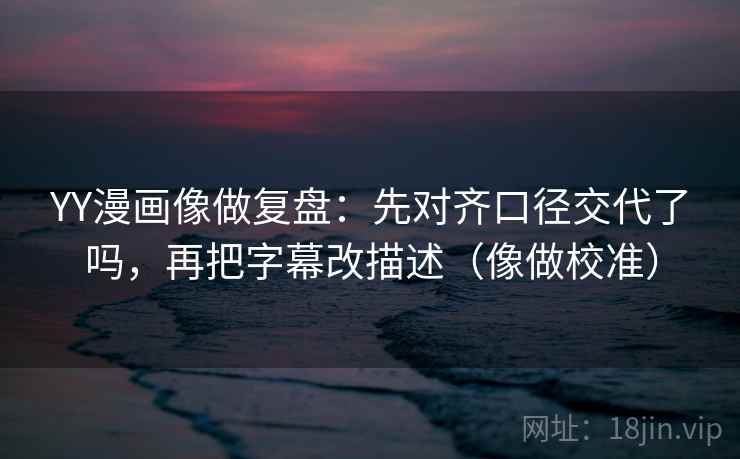 YY漫画像做复盘：先对齐口径交代了吗，再把字幕改描述（像做校准）
