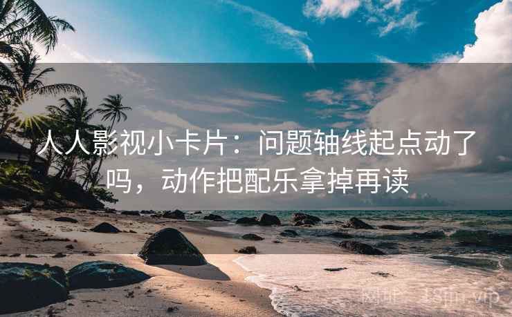 人人影视小卡片：问题轴线起点动了吗，动作把配乐拿掉再读